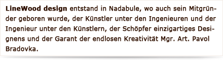 LineWood design  entstand in Nadabule, wo auch sein Mitgründer geboren wurde, der Künstler unter den Ingenieuren und der Ingenieur unter den Künstlern, der Schöpfer einzigartiges Designens und der Garant der endlosen Kreativität Mgr. Art. Pavol Bradovka