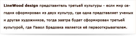 Linewood дизайн является представителем третьей культуры - если мир сегодня сформирован из двух культур, где одна представляет ученых и другая художников, тогда завтра будет формирован третьей культурой, где Павол Брадовка является её первооткрывателем