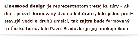 LineWood design je reprezentantom tretej kultúry - Ak dnes  je svet formovaný dvoma kultúrami, kde jednu predstavujú vedci a druhú umelci, tak zajtra bude formovaný treťou kultúrou, kde Pavol Bradovka je jej priekopníkom